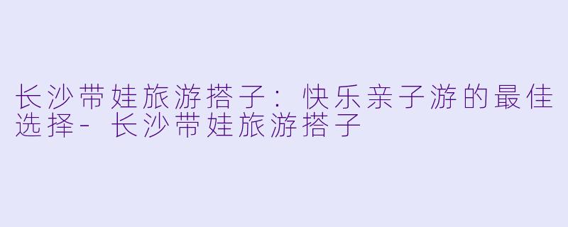长沙带娃旅游搭子:快乐亲子游的最佳选择
