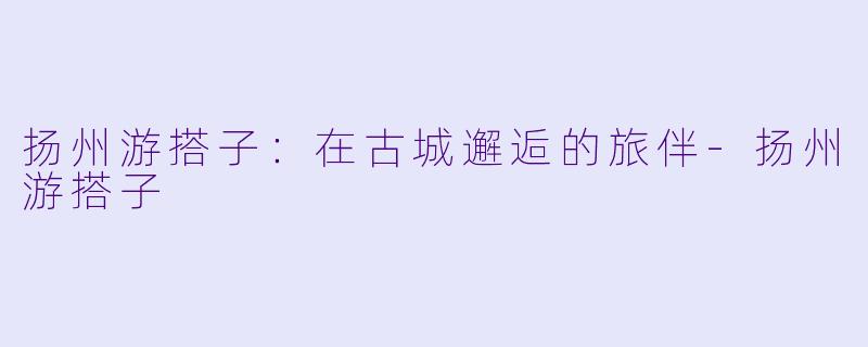扬州游搭子：在古城邂逅的旅伴-扬州游搭子