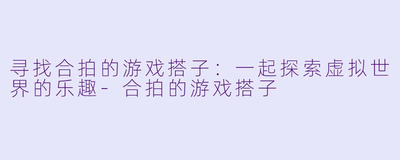 寻找合拍的游戏搭子：一起探索虚拟世界的乐趣-合拍的游戏搭子