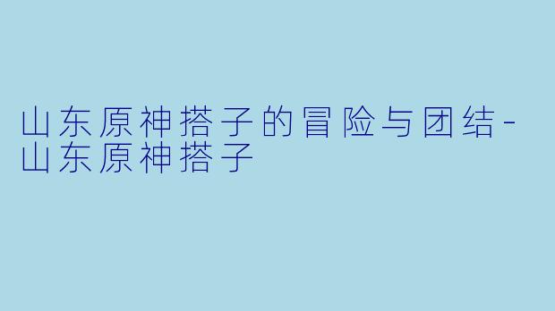 山东原神搭子的冒险与团结-山东原神搭子