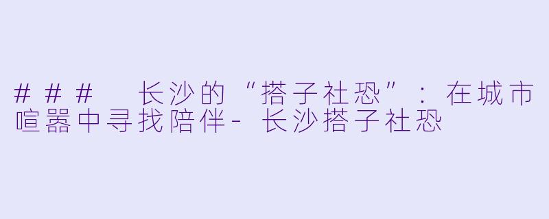 ### 长沙的“搭子社恐”：在城市喧嚣中寻找陪伴-长沙搭子社恐