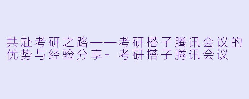 共赴考研之路——考研搭子腾讯会议的优势与经验分享-考研搭子腾讯会议