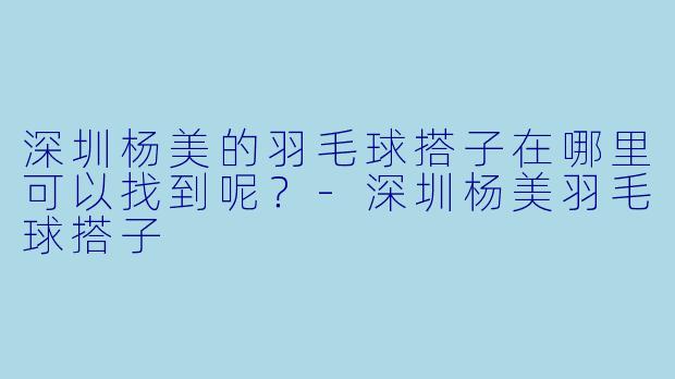 深圳杨美的羽毛球搭子在哪里可以找到呢？