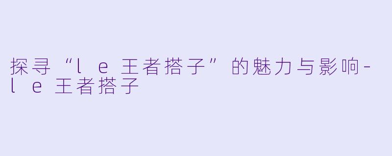 探寻“le王者搭子”的魅力与影响-le王者搭子