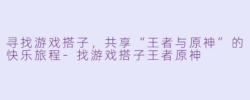 寻找游戏搭子，共享“王者与原神”的快乐旅程-找游戏搭子王者原神