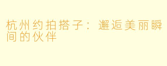 杭州约拍搭子：邂逅美丽瞬间的伙伴