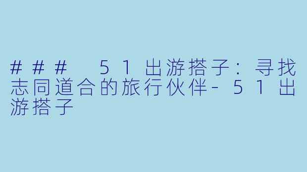 ### 51出游搭子：寻找志同道合的旅行伙伴-51出游搭子