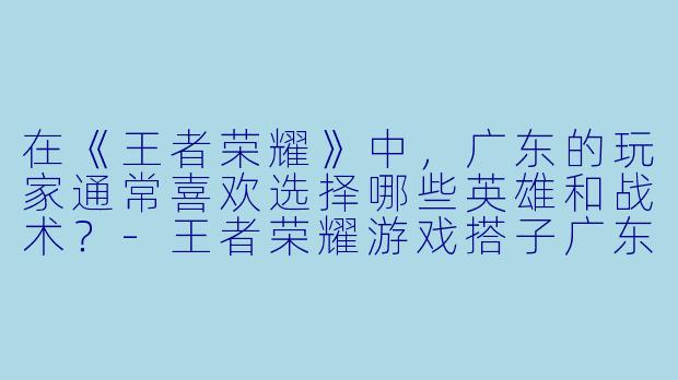 在《王者荣耀》中,广东的玩家通常喜欢选择哪些英雄和战术?