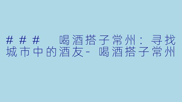 ### 喝酒搭子常州：寻找城市中的酒友-喝酒搭子常州