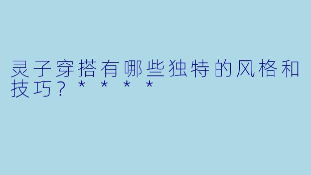 灵子穿搭有哪些独特的风格和技巧?****