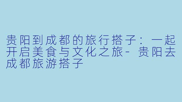 贵阳到成都的旅行搭子：一起开启美食与文化之旅-贵阳去成都旅游搭子