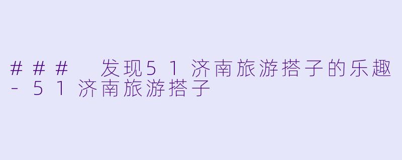 ### 发现51济南旅游搭子的乐趣-51济南旅游搭子