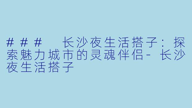 ### 长沙夜生活搭子：探索魅力城市的灵魂伴侣-长沙夜生活搭子