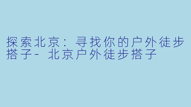 探索北京：寻找你的户外徒步搭子-北京户外徒步搭子
