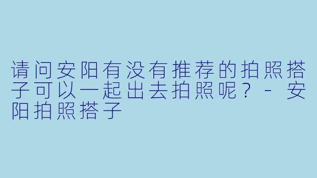请问安阳有没有推荐的拍照搭子可以一起出去拍照呢？