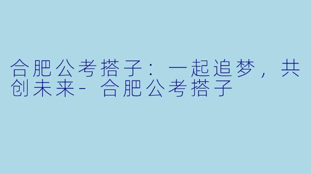 合肥公考搭子：一起追梦，共创未来-合肥公考搭子