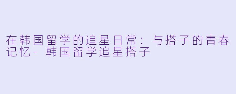 在韩国留学的追星日常：与搭子的青春记忆-韩国留学追星搭子