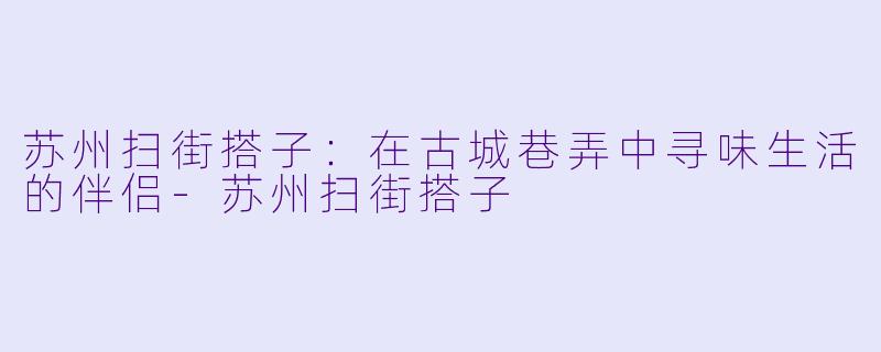 苏州扫街搭子：在古城巷弄中寻味生活的伴侣-苏州扫街搭子