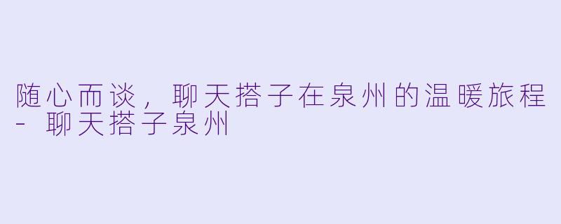 随心而谈，聊天搭子在泉州的温暖旅程-聊天搭子泉州