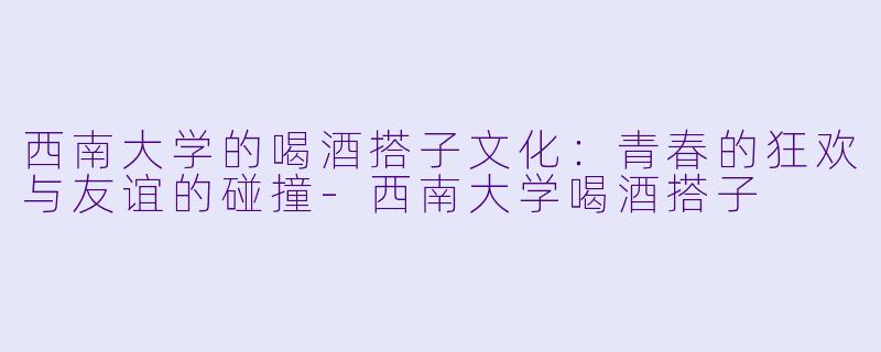 西南大学的喝酒搭子文化：青春的狂欢与友谊的碰撞-西南大学喝酒搭子