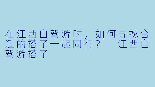 在江西自驾游时,如何寻找合适的搭子一起同行?
