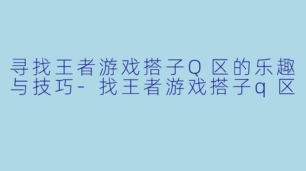 寻找王者游戏搭子Q区的乐趣与技巧-找王者游戏搭子q区
