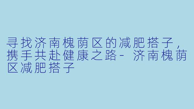 寻找济南槐荫区的减肥搭子，携手共赴健康之路-济南槐荫区减肥搭子