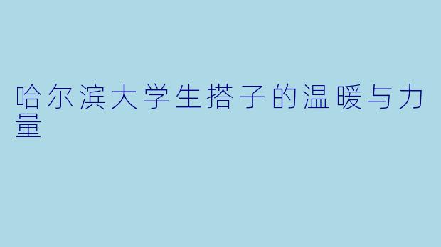 哈尔滨大学生搭子的温暖与力量