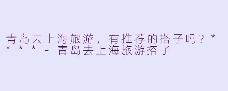 青岛去上海旅游，有推荐的搭子吗？****-青岛去上海旅游搭子