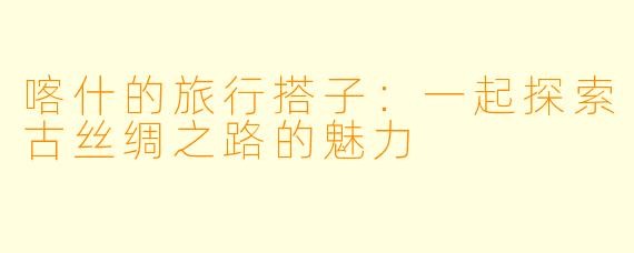 喀什的旅行搭子：一起探索古丝绸之路的魅力