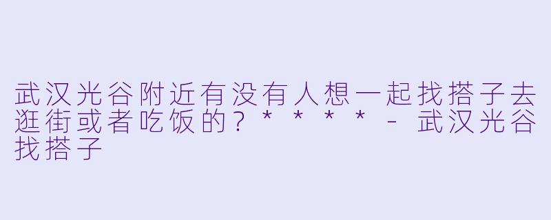 武汉光谷附近有没有人想一起找搭子去逛街或者吃饭的？****-武汉光谷找搭子