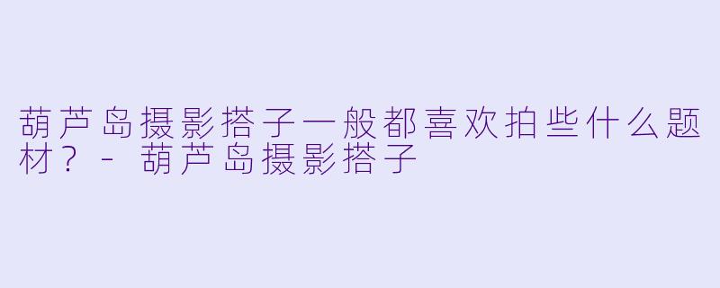 葫芦岛摄影搭子一般都喜欢拍些什么题材？-葫芦岛摄影搭子
