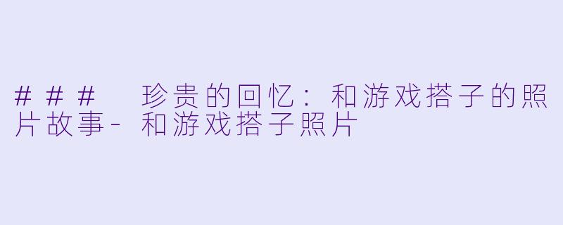 ### 珍贵的回忆:和游戏搭子的照片故事