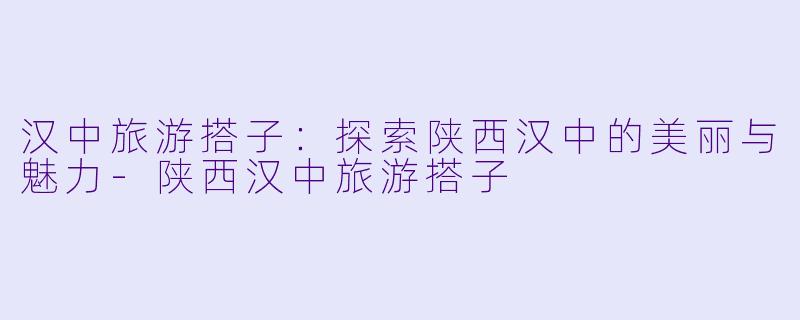 汉中旅游搭子：探索陕西汉中的美丽与魅力-陕西汉中旅游搭子