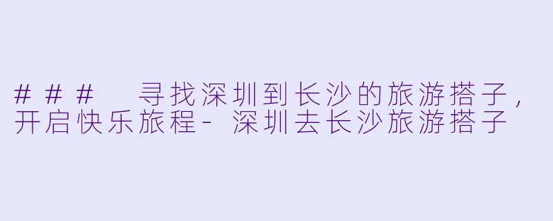 ### 寻找深圳到长沙的旅游搭子，开启快乐旅程-深圳去长沙旅游搭子