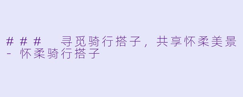 ### 寻觅骑行搭子，共享怀柔美景-怀柔骑行搭子