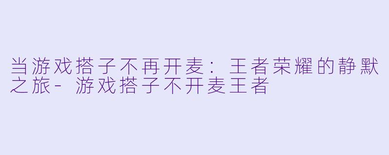 当游戏搭子不再开麦:王者荣耀的静默之旅