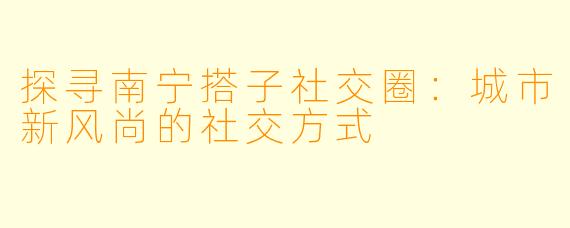 探寻南宁搭子社交圈：城市新风尚的社交方式