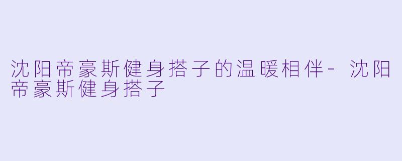沈阳帝豪斯健身搭子的温暖相伴-沈阳帝豪斯健身搭子