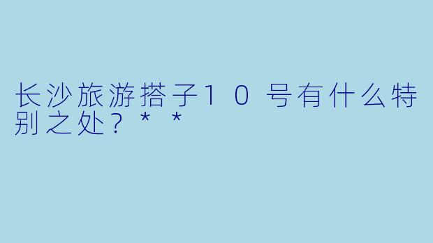 长沙旅游搭子10号有什么特别之处?**