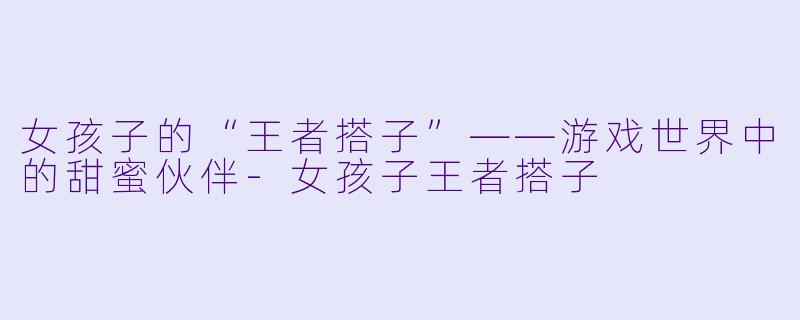 女孩子的“王者搭子”——游戏世界中的甜蜜伙伴-女孩子王者搭子
