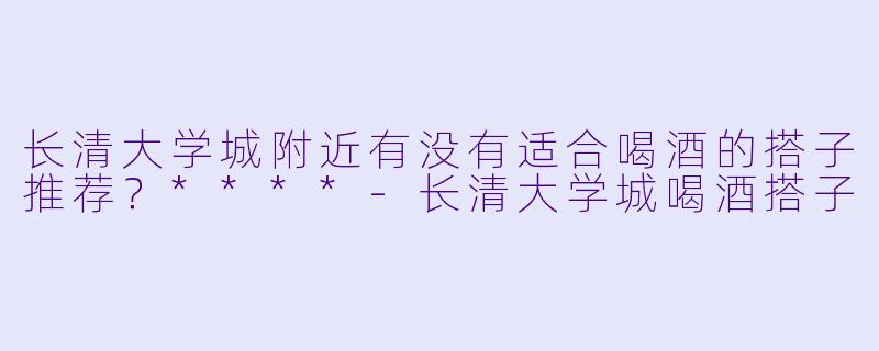长清大学城附近有没有适合喝酒的搭子推荐?****