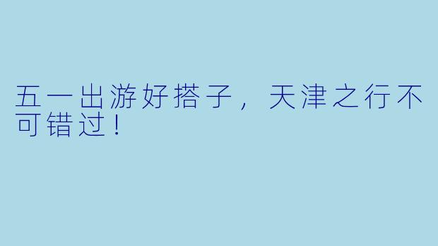 五一出游好搭子，天津之行不可错过！