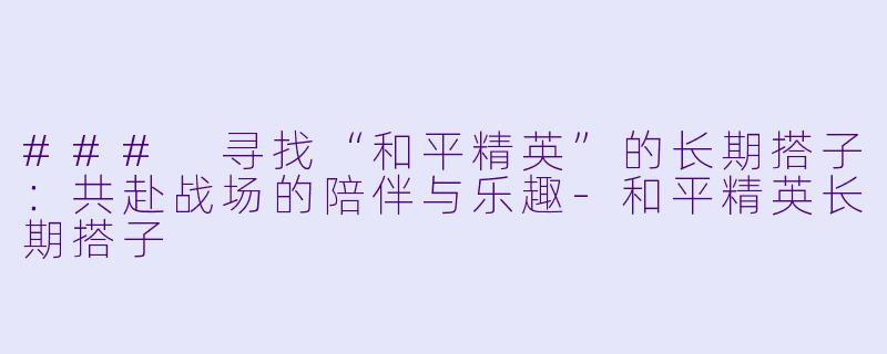### 寻找“和平精英”的长期搭子：共赴战场的陪伴与乐趣-和平精英长期搭子