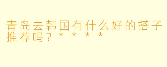 青岛去韩国有什么好的搭子推荐吗？****