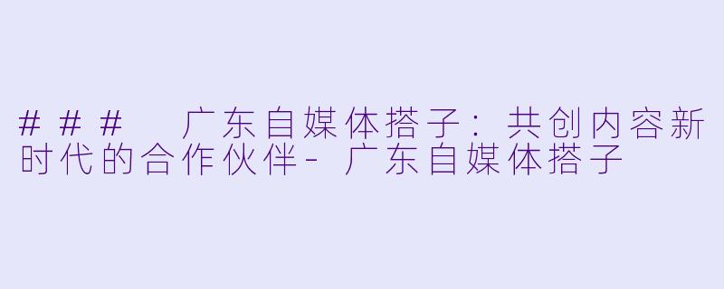 ### 广东自媒体搭子：共创内容新时代的合作伙伴-广东自媒体搭子