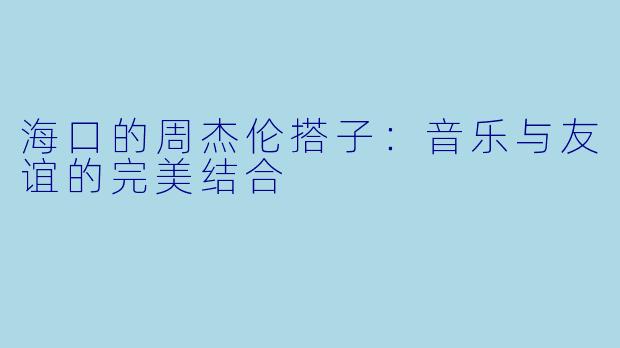 海口的周杰伦搭子：音乐与友谊的完美结合