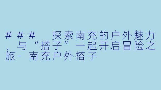 ### 探索南充的户外魅力，与“搭子”一起开启冒险之旅-南充户外搭子