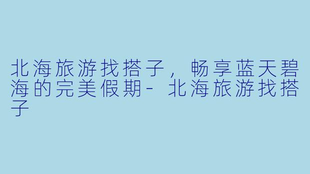 北海旅游找搭子，畅享蓝天碧海的完美假期-北海旅游找搭子