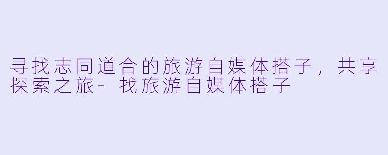 寻找志同道合的旅游自媒体搭子，共享探索之旅-找旅游自媒体搭子